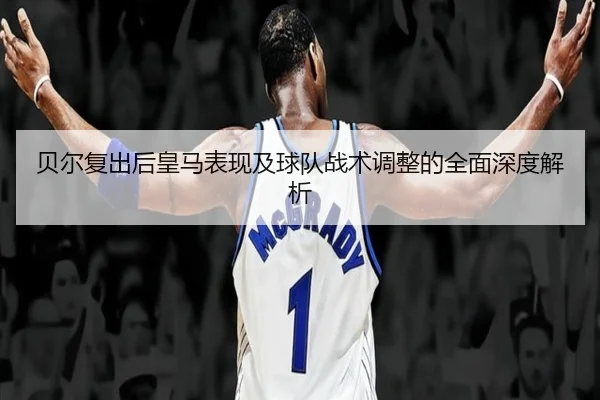 贝尔复出后皇马表现及球队战术调整的全面深度解析
